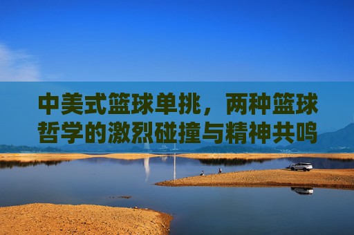 中美式篮球单挑,两种篮球哲学的激烈碰撞与精神共鸣,中美式篮球单挑,两种篮球哲学的激烈碰撞与精神共鸣