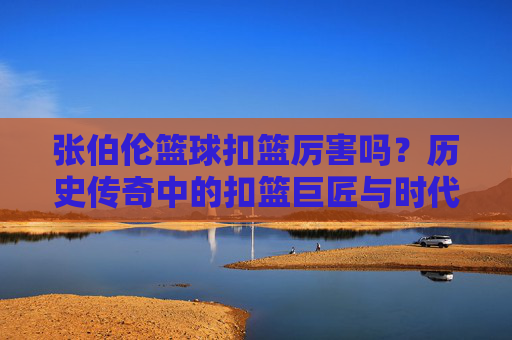 张伯伦篮球扣篮厉害吗?历史传奇中的扣篮巨匠与时代印记,张伯伦篮球扣篮厉害吗,历史传奇中的扣篮巨匠与时代印记