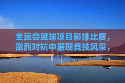 全运会篮球项目彩排比赛，激烈对抗中展现竞技风采，为盛会蓄力，全运会篮球彩排比赛，激烈对抗中展现竞技风采，为盛会蓄力