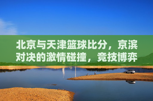 北京与天津篮球比分,京滨对决的激情碰撞,竞技博弈中的精彩对决