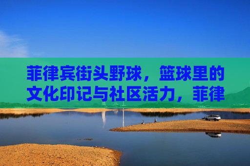 菲律宾街头野球,篮球里的文化印记与社区活力,菲律宾街头野球,篮球里的文化印记与社区活力