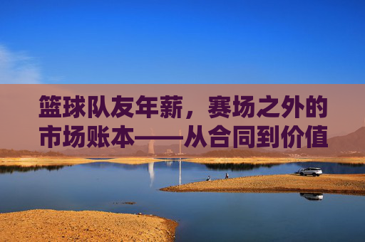 篮球队友年薪，赛场之外的市场账本——从合同到价值的多元解析，篮球队友年薪，赛场之外的市场账本——从合同到价值的多元解析