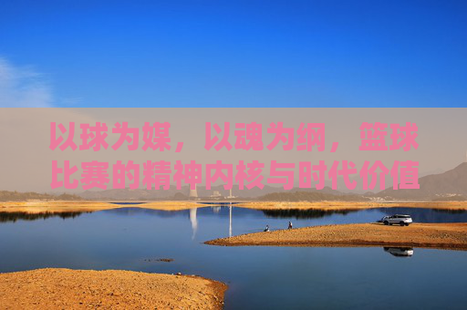 以球为媒,以魂为纲,篮球比赛的精神内核与时代价值
