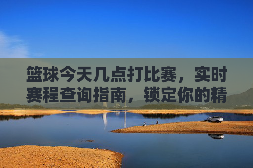 篮球今天几点打比赛,实时赛程查询指南,锁定你的精彩赛事