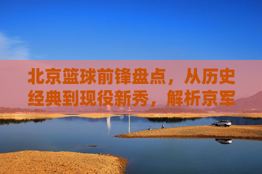 北京篮球前锋盘点,从历史经典到现役新秀,解析京军锋线实力,北京篮球前锋盘点,从历史经典到现役新秀,解析京军锋线实力
