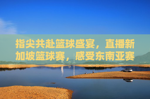 指尖共赴篮球盛宴,直播新加坡篮球赛,感受东南亚赛事的激情与活力