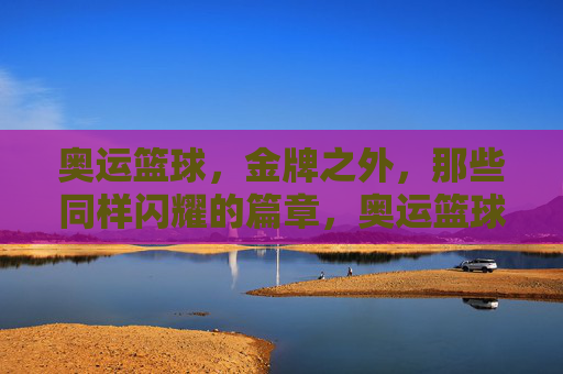 奥运篮球,金牌之外,那些同样闪耀的篇章,奥运篮球,金牌之外,那些同样闪耀的篇章