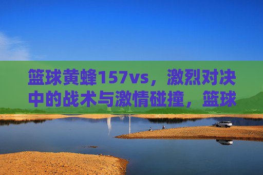 篮球黄蜂157vs,激烈对决中的战术与激情碰撞,篮球黄蜂157vs,激烈对决中的战术与激情碰撞