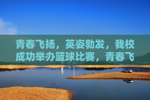 青春飞扬，英姿勃发，我校成功举办篮球比赛，青春飞扬，英姿勃发，我校成功举办篮球比赛