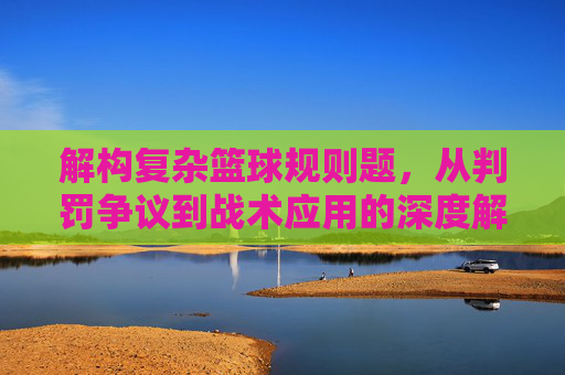 解构复杂篮球规则题，从判罚争议到战术应用的深度解析，解构复杂篮球规则题，从判罚争议到战术应用的深度解析