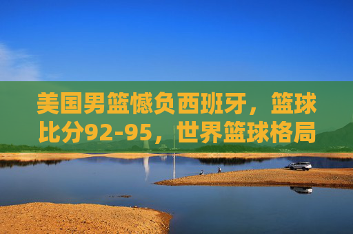 美国男篮憾负西班牙，篮球比分92-95，世界篮球格局再添变数，美国男篮92-95憾负西班牙，世界篮球格局再添变数