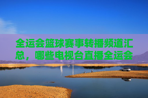 全运会篮球赛事转播频道汇总，哪些电视台直播全运会篮球比赛？全运会篮球比赛直播频道汇总，哪些电视台转播全运会篮球赛事？