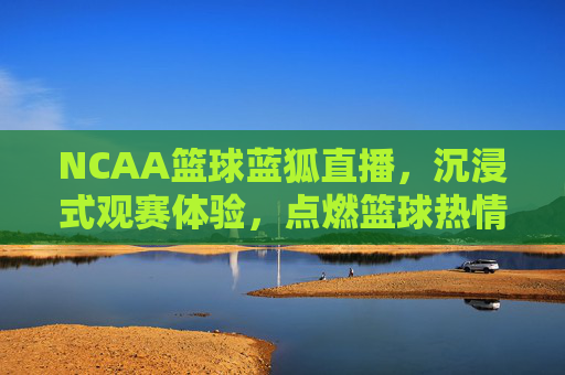 NCAA篮球蓝狐直播，沉浸式观赛体验，点燃篮球热情的线上引擎，NCAA篮球蓝狐直播，沉浸式观赛体验，点燃篮球热情的线上引擎