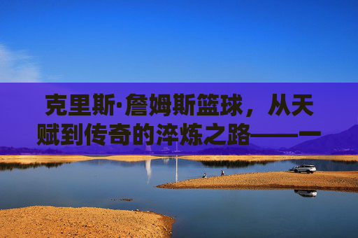 克里斯·詹姆斯篮球,从天赋到传奇的淬炼之路——一位篮球场上的全能艺术家与团队领袖,克里斯·詹姆斯篮球,从天赋到传奇的淬炼之路——一位篮球场上的全能艺术家与团队领袖