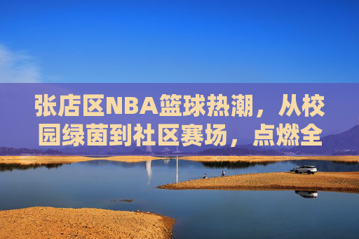 张店区NBA篮球热潮，从校园绿茵到社区赛场，点燃全民篮球梦，张店区NBA篮球热潮，从校园绿茵到社区赛场，点燃全民篮球梦