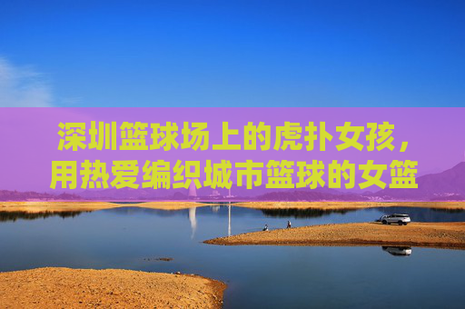 深圳篮球场上的虎扑女孩，用热爱编织城市篮球的女篮图景