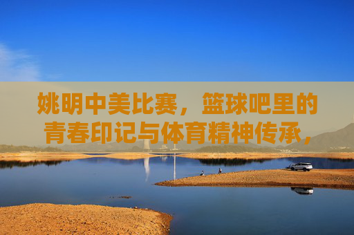 姚明中美比赛，篮球吧里的青春印记与体育精神传承，姚明中美比赛，篮球吧里的青春印记与体育精神传承