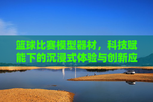 篮球比赛模型器材,科技赋能下的沉浸式体验与创新应用,篮球比赛模型器材,科技赋能下的沉浸式体验与创新应用