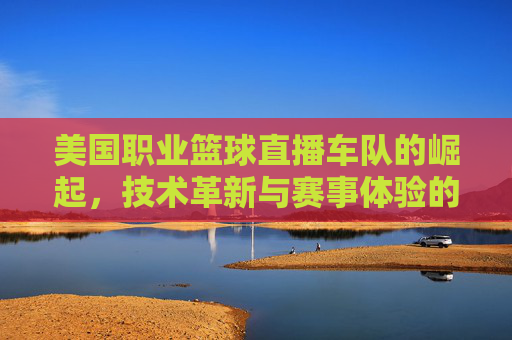 美国职业篮球直播车队的崛起,技术革新与赛事体验的全新升级,美国职业篮球直播车队崛起,技术革新与赛事体验的全新升级