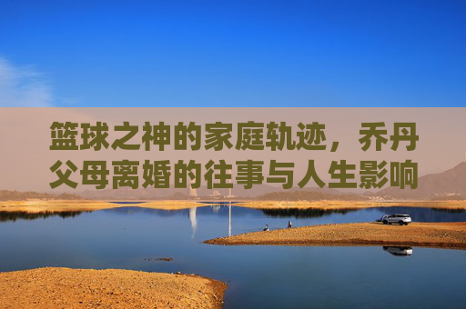 篮球之神的家庭轨迹,乔丹父母离婚的往事与人生影响,篮球之神家庭轨迹,乔丹父母离婚往事与人生影响
