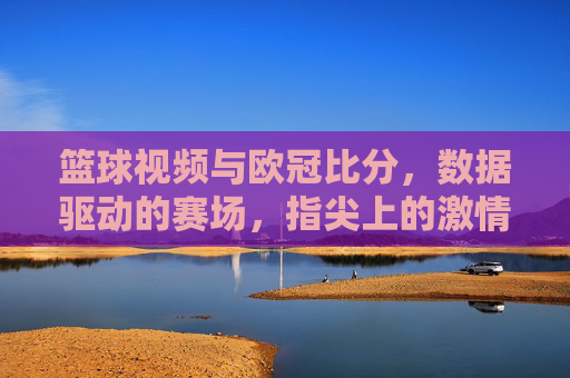篮球视频与欧冠比分,数据驱动的赛场,指尖上的激情,篮球视频与欧冠比分,数据驱动的赛场,指尖上的激情