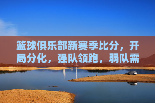 篮球俱乐部新赛季比分，开局分化，强队领跑，弱队需调整策略