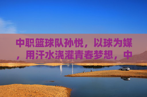 中职篮球队孙悦，以球为媒，用汗水浇灌青春梦想，中职篮球队孙悦，以球为媒，汗水浇灌青春梦想