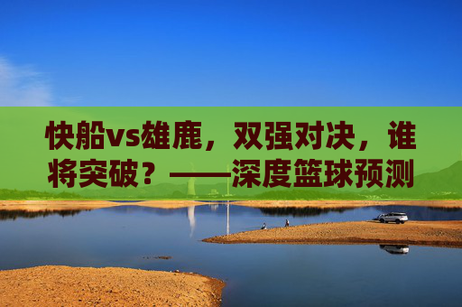 快船vs雄鹿,双强对决,谁将突破?——深度篮球预测与战术分析