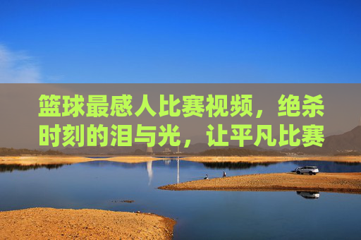 篮球最感人比赛视频，绝杀时刻的泪与光，让平凡比赛成为永恒的感动，篮球绝杀泪光，平凡赛场里的永恒感动时刻