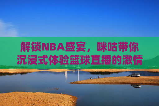 解锁NBA盛宴，咪咕带你沉浸式体验篮球直播的激情与魅力，解锁NBA盛宴，咪咕带你沉浸式体验篮球直播的激情与魅力
