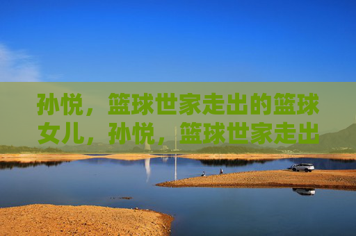孙悦,篮球世家走出的篮球女儿,孙悦,篮球世家走出的篮球女儿