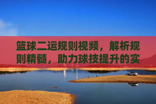 篮球二运规则视频，解析规则精髓，助力球技提升的实用指南，篮球二运规则视频，解析规则精髓，助力球技提升的实用指南