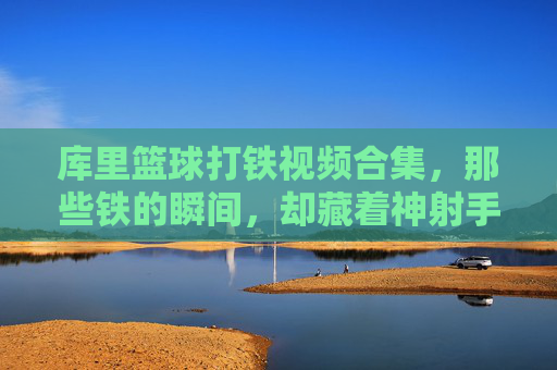库里篮球打铁视频合集，那些铁的瞬间，却藏着神射手背后的坚持与热爱