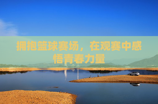 拥抱篮球赛场，在观赛中感悟青春力量