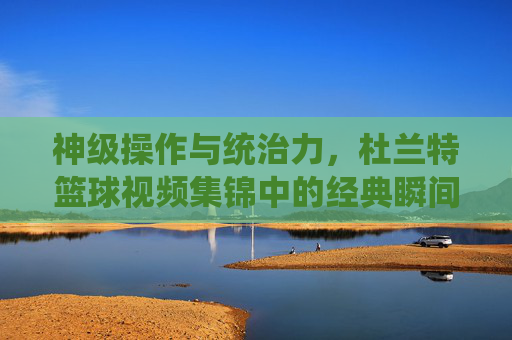 神级操作与统治力,杜兰特篮球视频集锦中的经典瞬间