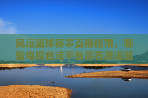 奥运篮球赛事直播指南，哪些电视台或平台能看奥运篮球比赛？奥运篮球赛事直播指南，哪些电视台或平台能看奥运篮球比赛？