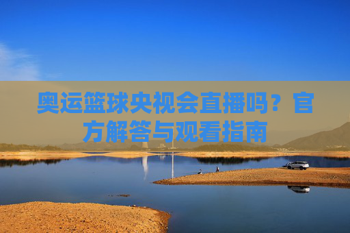 奥运篮球央视会直播吗?官方解答与观看指南