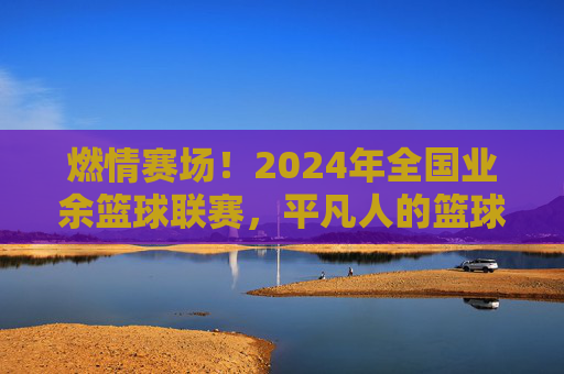 燃情赛场！2024年全国业余篮球联赛，平凡人的篮球梦想，汇聚成时代的热血交响