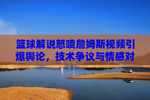 篮球解说怒喷詹姆斯视频引爆舆论,技术争议与情感对立的球迷交锋?
