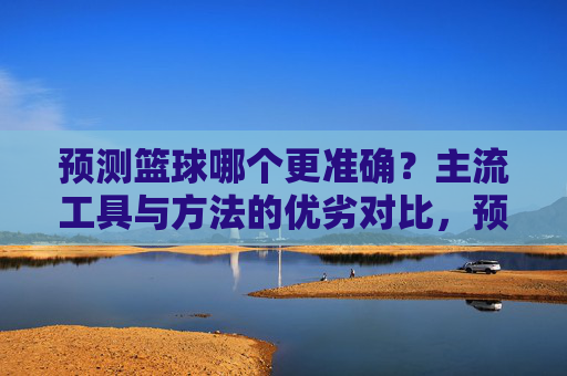 预测篮球哪个更准确?主流工具与方法的优劣对比,预测篮球哪个更准确?主流工具与方法的优劣对比