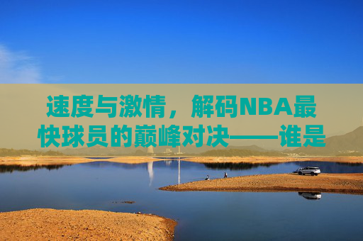 速度与激情,解码NBA最快球员的巅峰对决——谁是NBA史上速度最快的球员?速度与激情,解码NBA最快球员巅峰对决,谁是史上最快球员?