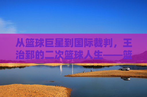 从篮球巨星到国际裁判，王治郅的二次篮球人生——篮球国际裁判王治郅的赛场传奇与专业坚守