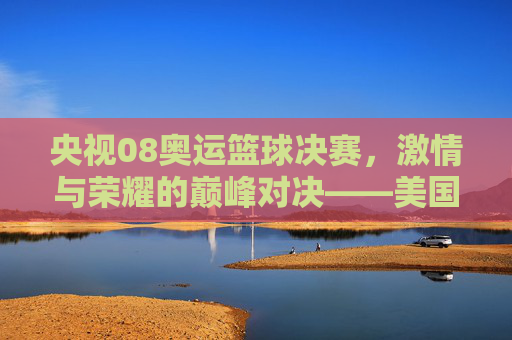 央视08奥运篮球决赛,激情与荣耀的巅峰对决——美国VS西班牙,体育精神的璀璨绽放