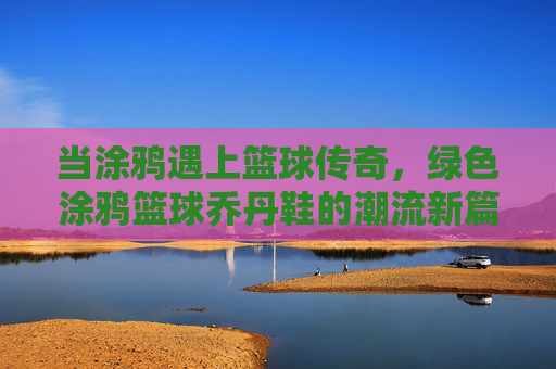 当涂鸦遇上篮球传奇，绿色涂鸦篮球乔丹鞋的潮流新篇章，当涂鸦遇上篮球传奇，绿色涂鸦篮球乔丹鞋的潮流新篇章