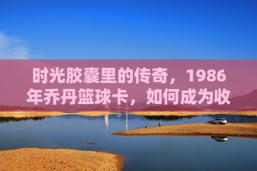 时光胶囊里的传奇,1986年乔丹篮球卡,如何成为收藏界的神卡?时光胶囊里的传奇,1986年乔丹篮球卡如何成为收藏界的神卡?