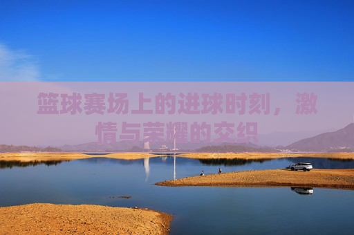 篮球赛场上的进球时刻，激情与荣耀的交织