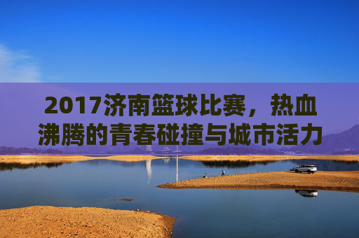 2017济南篮球比赛，热血沸腾的青春碰撞与城市活力绽放