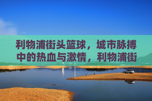 利物浦街头篮球，城市脉搏中的热血与激情，利物浦街头篮球，城市脉搏中的热血与激情