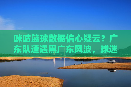 咪咕篮球数据偏心疑云?广东队遭遇黑广东风波,球迷质疑平台公正性,咪咕篮球数据偏心疑云?广东队遭遇黑广东风波,球迷质疑平台公正性