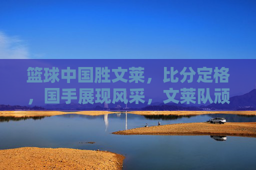 篮球中国胜文莱，比分定格，国手展现风采，文莱队顽强拼搏